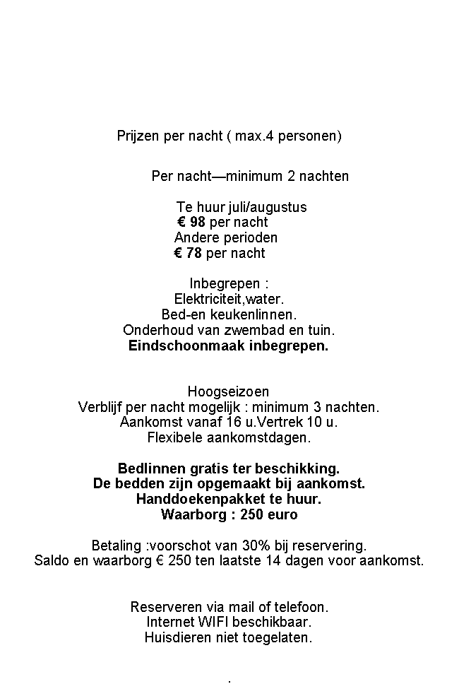 Tekstvak: Prijzen per nacht ( max.4 personen)							Per nachtminimum 2 nachten		                      Te huur juli/augustus                                                  98 per nacht  				Andere perioden				 78 per nacht		                                             Inbegrepen : Elektriciteit,water.Bed-en keukenlinnen.Onderhoud van zwembad en tuin.Eindschoonmaak inbegrepen.Hoogseizoen Verblijf per nacht mogelijk : minimum 3 nachten.Aankomst vanaf 16 u.Vertrek 10 u.Flexibele aankomstdagen.Bedlinnen gratis ter beschikking.De bedden zijn opgemaakt bij aankomst.Handdoekenpakket te huur.Waarborg : 250 euroBetaling :voorschot van 30% bij reservering.Saldo en waarborg  250 ten laatste 14 dagen voor aankomst. Reserveren via mail of telefoon.Internet WIFI beschikbaar.Huisdieren niet toegelaten..