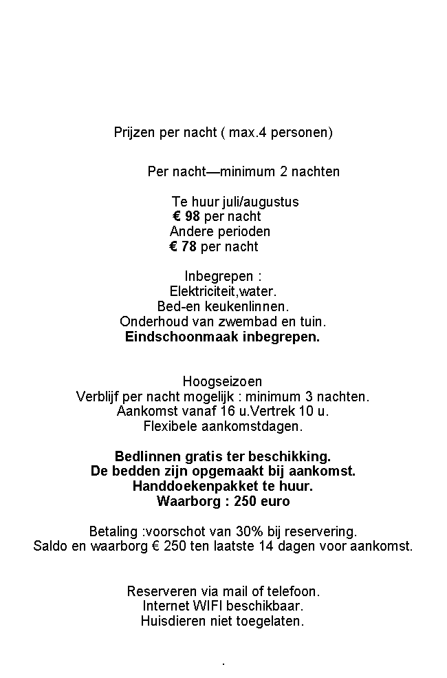 Tekstvak: Prijzen per week ( max.4 personen)			01/04-28/06		435 euro/week		
			29/06-31/08		585 euro/week 			01/09-13/10		435 euro/week	Per nacht (min.3 nachten) of weekend		                        1/7-31/8           100/nacht                                         Andere periodes :  90/nacht		                                             Inbegrepen : Elektriciteit,water.Bed-en keukenlinnen.Onderhoud van zwembad en tuin.Hoogseizoen Verblijf per nacht mogelijk : minimum 3 nachten.Aankomst vanaf 16 u.Vertrek 10 u.Flexibele aankomstdagen.Bedlinnen gratis ter beschikking.De bedden zijn opgemaakt bij aankomst.Eindschoonmaak  50Handdoekenpakket te huur.Waarborg : 250 euroBetaling :voorschot van 30% bij reservering.Saldo en waarborg  250 ten laatste 14 dagen voor aankomst. Reserveren via mail of telefoon.Internet WIFI beschikbaar.Huisdieren niet toegelaten..