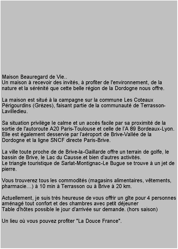 Tekstvak: Maison Beauregard de Vie..Un maison  recevoir des invits,  profiter de l'environnement, de la nature et la srnit que cette belle rgion de la Dordogne nous offre. 
  
La maison est situ  la campagne sur la commune Les Coteaux Prigourdins (Grzes), faisant partie de la communaut de Terrasson-Lavilledieu. Sa situation privilge le calme et un accs facile par sa proximit de la sortie de l'autoroute A20 Paris-Toulouse et celle de lA 89 Bordeaux-Lyon.Elle est galement desservie par laroport de Brive-Valle de la Dordogne et la ligne SNCF directe Paris-Brive.La ville toute proche de de Brive-la-Gaillarde offre un terrain de golfe, le bassin de Brive, le Lac du Causse.et bien dautres activits.
Le triangle touristique de Sarlat-Montignac-Le Bugue se trouve  un jet de pierre.  Vous trouverez tous les commodits (magasins alimentaires, vtements, pharmacie)  10 min  Terrasson ou  Brive  20 km. 
Actuellement, je suis trs heureuse de vous offrir un gte pour 4 personnes amnag tout confort et des chambres avec petit djeuner Table dhtes possible le jour darrive sur demande. (hors saison)Un lieu o vous pouvez profiter "La Douce France".   

