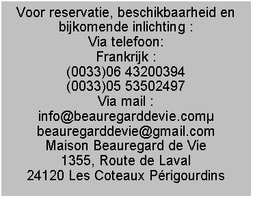 Tekstvak: Voor reservatie, beschikbaarheid en bijkomende inlichting :Via telefoon:Frankrijk : (0033)06 43200394(0033)05 53502497Via mail :info@beauregarddevie.combeauregarddevie@gmail.comMaison Beauregard de Vie1355, Route de Laval24120 Les Coteaux Prigourdins