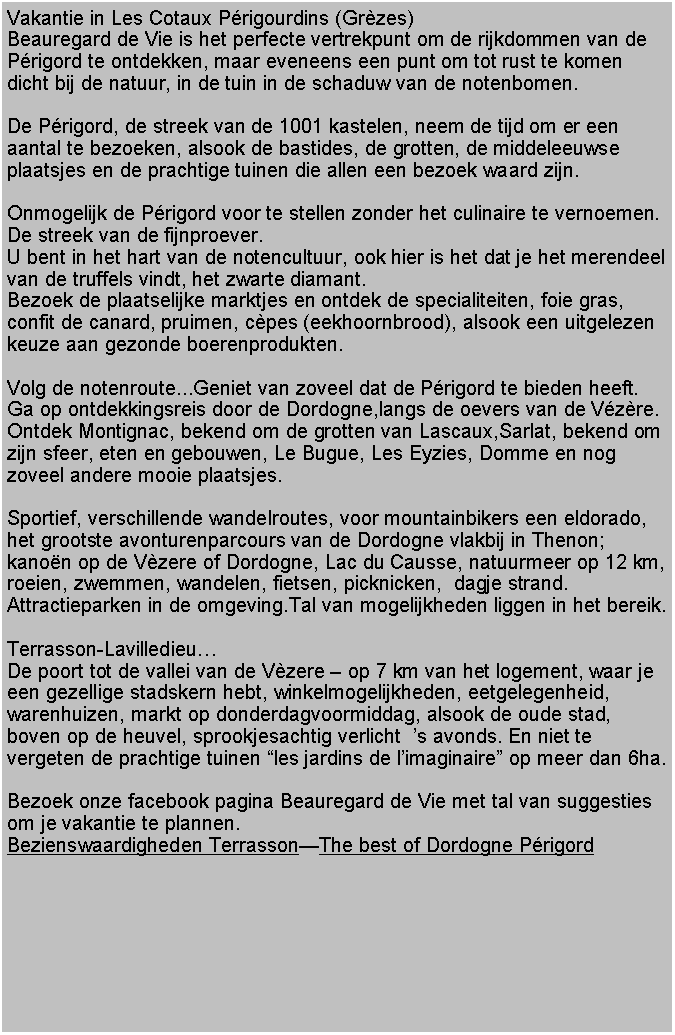 Tekstvak: Vakantie in Les Cotaux Prigourdins (Grzes)Beauregard de Vie is het perfecte vertrekpunt om de rijkdommen van de Prigord te ontdekken, maar eveneens een punt om tot rust te komen dicht bij de natuur, in de tuin in de schaduw van de notenbomen.De Prigord, de streek van de 1001 kastelen, neem de tijd om er een aantal te bezoeken, alsook de bastides, de grotten, de middeleeuwse plaatsjes en de prachtige tuinen die allen een bezoek waard zijn.Onmogelijk de Prigord voor te stellen zonder het culinaire te vernoemen.De streek van de fijnproever.U bent in het hart van de notencultuur, ook hier is het dat je het merendeel van de truffels vindt, het zwarte diamant.Bezoek de plaatselijke marktjes en ontdek de specialiteiten, foie gras, confit de canard, pruimen, cpes (eekhoornbrood), alsook een uitgelezen keuze aan gezonde boerenprodukten.Volg de notenroute...Geniet van zoveel dat de Prigord te bieden heeft.Ga op ontdekkingsreis door de Dordogne,langs de oevers van de Vzre. Ontdek Montignac, bekend om de grotten van Lascaux,Sarlat, bekend om zijn sfeer, eten en gebouwen, Le Bugue, Les Eyzies, Domme en nog zoveel andere mooie plaatsjes.Sportief, verschillende wandelroutes, voor mountainbikers een eldorado, het grootste avonturenparcours van de Dordogne vlakbij in Thenon; kanon op de Vzere of Dordogne, Lac du Causse, natuurmeer op 12 km, roeien, zwemmen, wandelen, fietsen, picknicken,  dagje strand.Attractieparken in de omgeving.Tal van mogelijkheden liggen in het bereik.Terrasson-LavilledieuDe poort tot de vallei van de Vzere  op 7 km van het logement, waar je een gezellige stadskern hebt, winkelmogelijkheden, eetgelegenheid, warenhuizen, markt op donderdagvoormiddag, alsook de oude stad, boven op de heuvel, sprookjesachtig verlicht  s avonds. En niet te vergeten de prachtige tuinen les jardins de limaginaire op meer dan 6ha.Bezoek onze facebook pagina Beauregard de Vie met tal van suggesties om je vakantie te plannen.Bezienswaardigheden TerrassonThe best of Dordogne Prigord